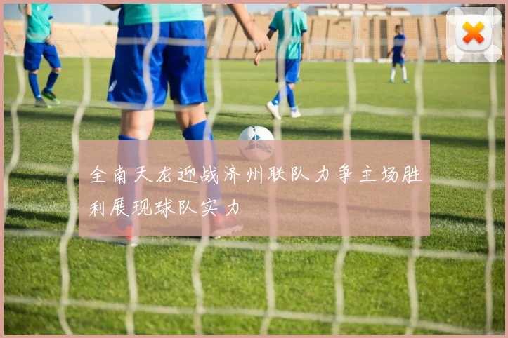 全南天龙迎战济州联队力争主场胜利展现球队实力