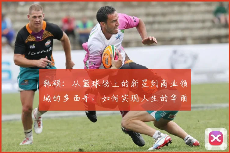 韩硕：从篮球场上的新星到商业领域的多面手，如何实现人生的华丽转身