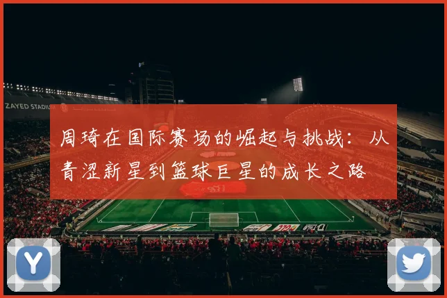 周琦在国际赛场的崛起与挑战：从青涩新星到篮球巨星的成长之路