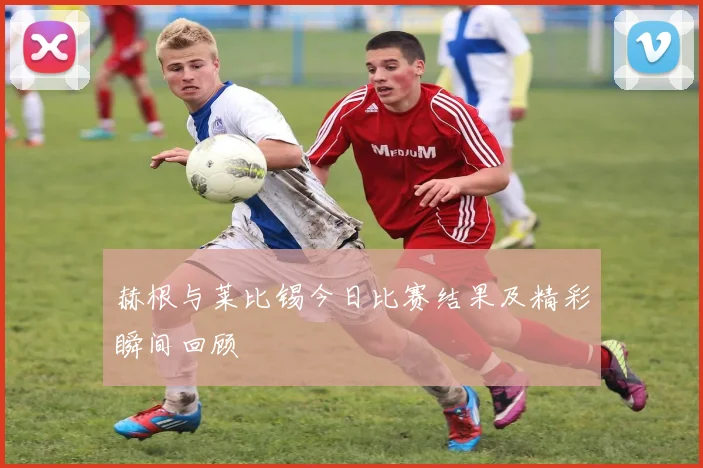 赫根与莱比锡今日比赛结果及精彩瞬间回顾