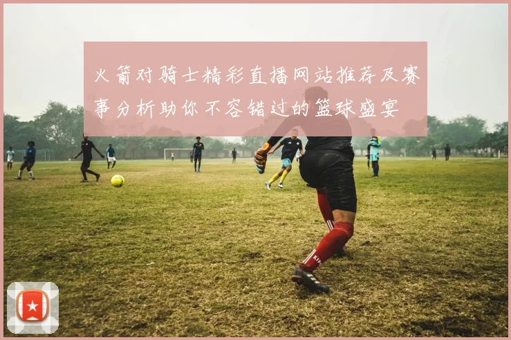 火箭对骑士精彩直播网站推荐及赛事分析助你不容错过的篮球盛宴