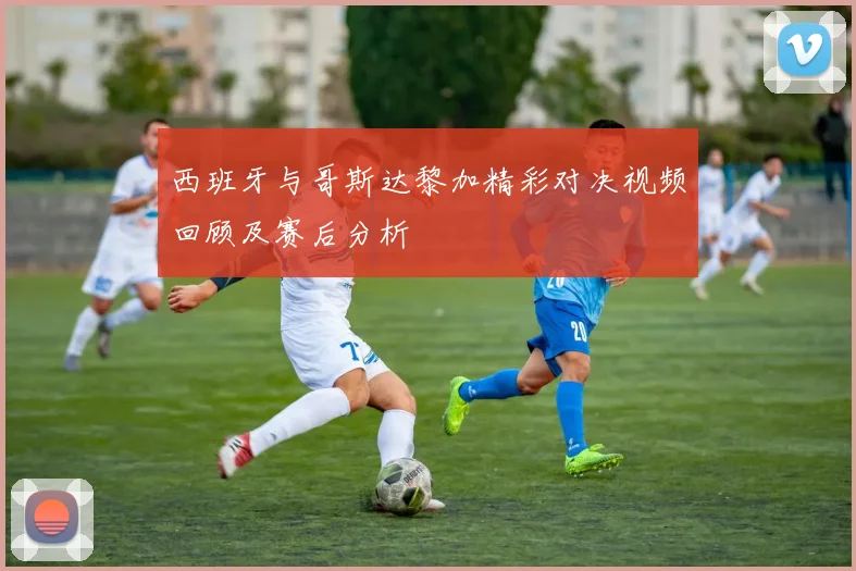 西班牙与哥斯达黎加精彩对决视频回顾及赛后分析