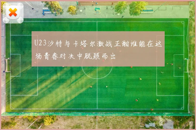 U23沙特与卡塔尔激战正酣谁能在这场青春对决中脱颖而出