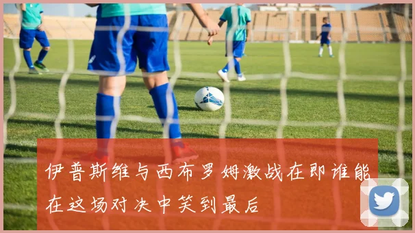 伊普斯维与西布罗姆激战在即谁能在这场对决中笑到最后