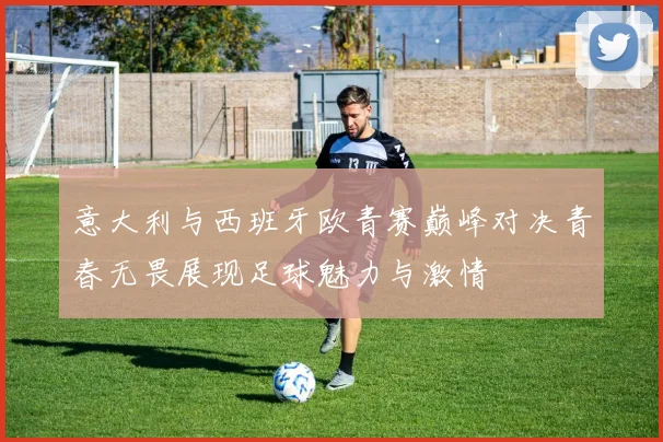 意大利与西班牙欧青赛巅峰对决青春无畏展现足球魅力与激情