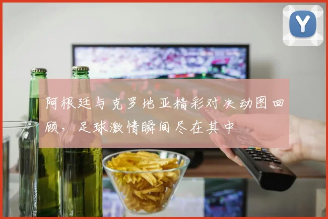 阿根廷与克罗地亚精彩对决动图回顾，足球激情瞬间尽在其中