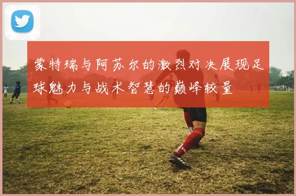 蒙特瑞与阿苏尔的激烈对决展现足球魅力与战术智慧的巅峰较量