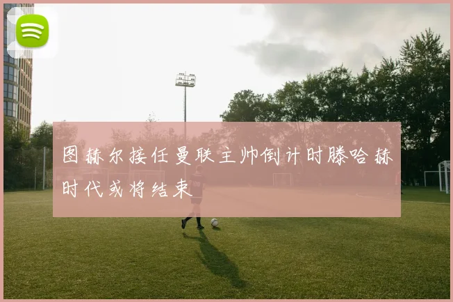 图赫尔接任曼联主帅倒计时滕哈赫时代或将结束