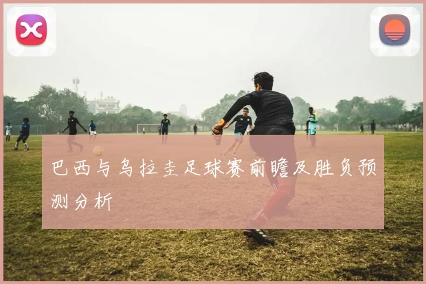 巴西与乌拉圭足球赛前瞻及胜负预测分析