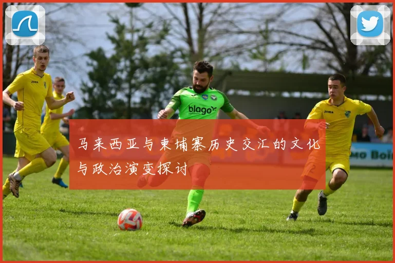 马来西亚与柬埔寨历史交汇的文化与政治演变探讨