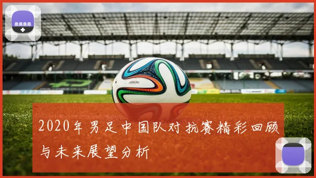2020年男足中国队对抗赛精彩回顾与未来展望分析