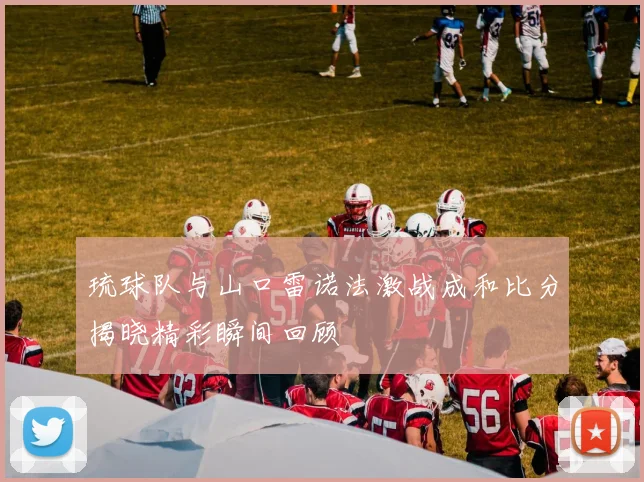 琉球队与山口雷诺法激战成和比分揭晓精彩瞬间回顾