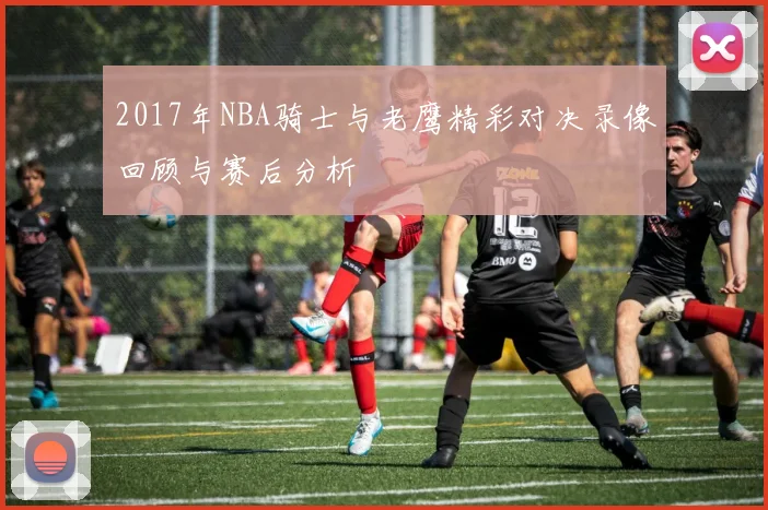 2017年NBA骑士与老鹰精彩对决录像回顾与赛后分析