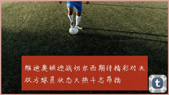 维迪奥顿迎战切尔西期待精彩对决双方球员状态火热斗志昂扬