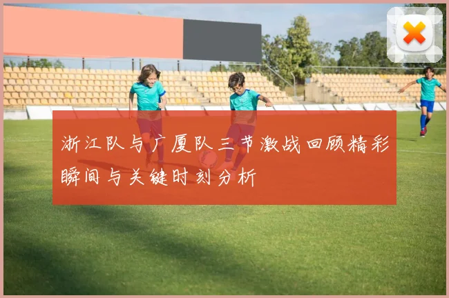 浙江队与广厦队三节激战回顾精彩瞬间与关键时刻分析