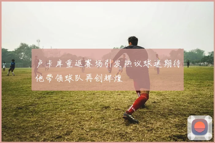 卢卡库重返赛场引发热议球迷期待他带领球队再创辉煌