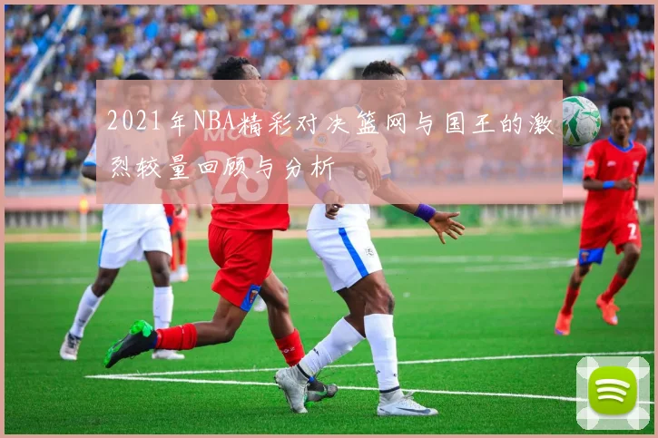 2021年NBA精彩对决篮网与国王的激烈较量回顾与分析
