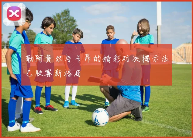 勒阿费尔与卡昂的精彩对决揭示法乙联赛新格局