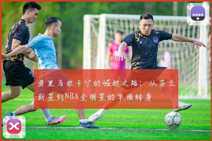 劳里马尔卡宁的崛起之路：从芬兰新星到NBA全明星的华丽转身