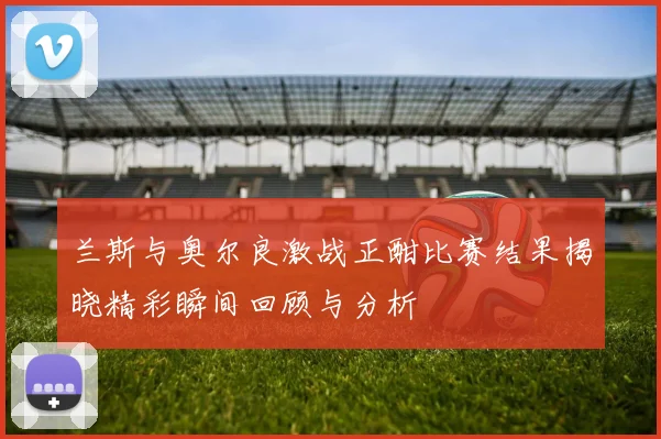 兰斯与奥尔良激战正酣比赛结果揭晓精彩瞬间回顾与分析