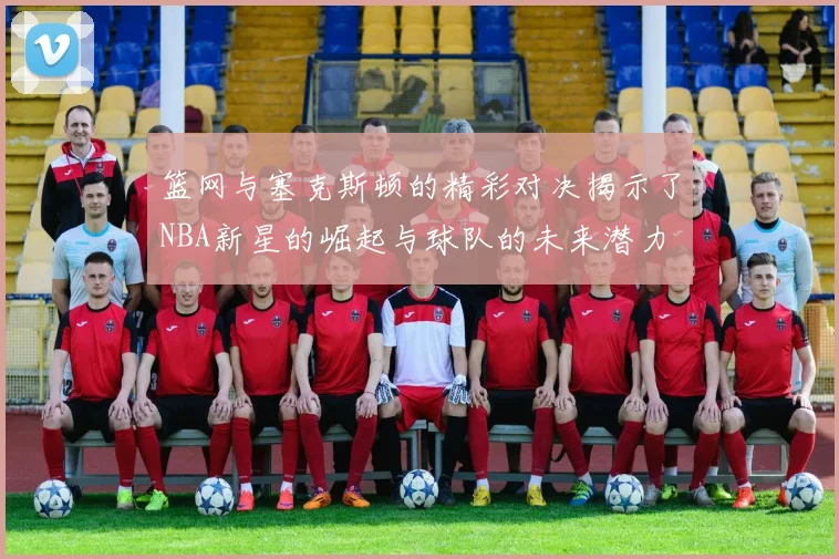 篮网与塞克斯顿的精彩对决揭示了NBA新星的崛起与球队的未来潜力