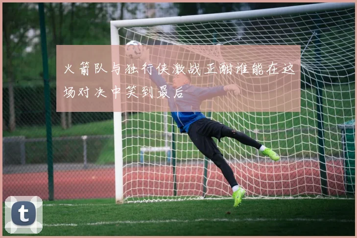 火箭队与独行侠激战正酣谁能在这场对决中笑到最后