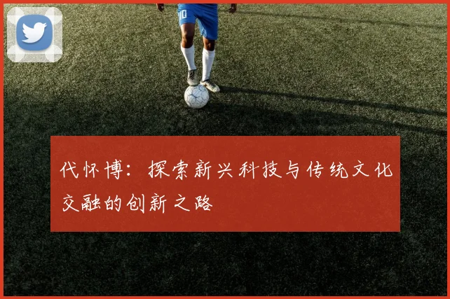 代怀博：探索新兴科技与传统文化交融的创新之路