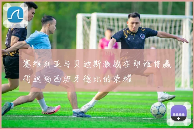 赛维利亚与贝迪斯激战在即谁将赢得这场西班牙德比的荣耀