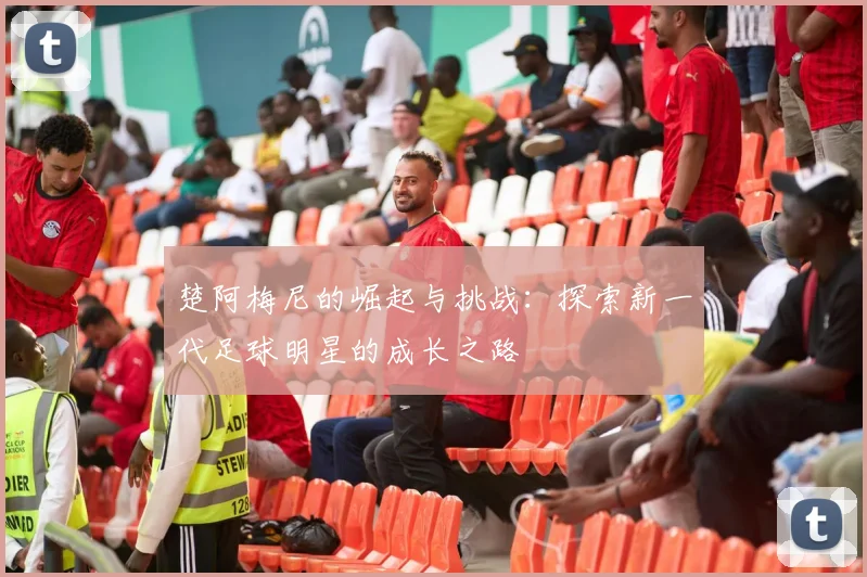楚阿梅尼的崛起与挑战：探索新一代足球明星的成长之路