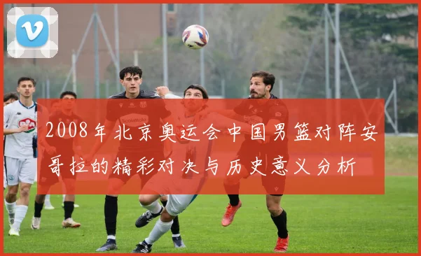 2008年北京奥运会中国男篮对阵安哥拉的精彩对决与历史意义分析